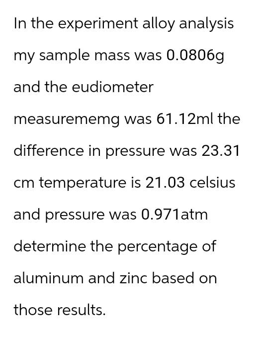 In the experiment alloy analysis
my sample mass was 0.0806g
and the eudiometer
measurememg was 61.12ml the
difference in pressure was 23.31
cm temperature is 21.03 celsius
and pressure was 0.971atm
determine the percentage of
aluminum and zinc based on
those results.