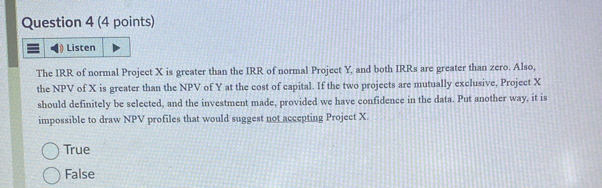 Question 4 (4 points)
◄ Listen
The IRR of normal Project X is greater than the IRR of normal Project Y, and both IRRs are greater than zero. Also,
the NPV of X is greater than the NPV of Y at the cost of capital. If the two projects are mutually exclusive, Project X
should definitely be selected, and the investment made, provided we have confidence in the data. Put another way, it is
impossible to draw NPV profiles that would suggest not accepting Project X.
True
False