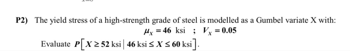P2) The yield stress of a high-strength grade of steel is modelled as a Gumbel variate X with:
x=46 ksi; Vx = 0.05
Evaluate P[X≥52 ksi | 46 ksi ≤ X ≤ 60 ksi].