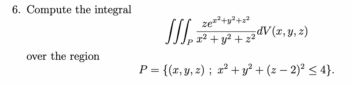 6. Compute the integral
ze*²+y²+z?
x² + y? + z2d (x, y, z)
over the region
P = {(x, y, z) ; x² + y² + (z – 2)² < 4}.
