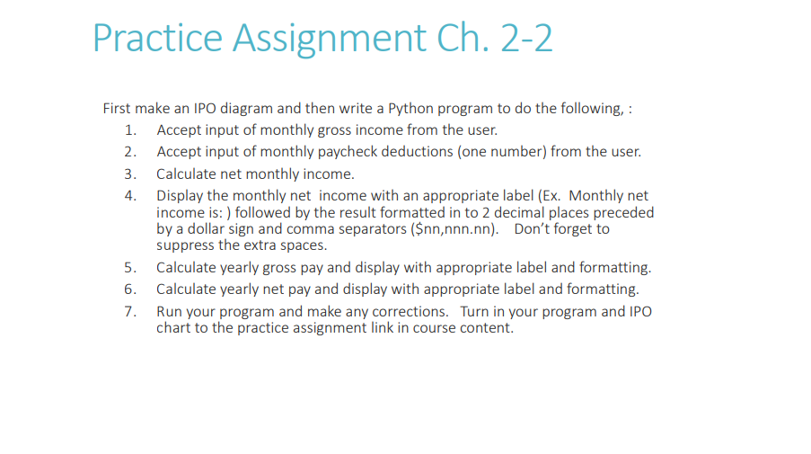 Practice Assignment Ch. 2-2
First make an IPO diagram and then write a Python program to do the following, :
1. Accept input of monthly gross income from the user.
2.
Accept input of monthly paycheck deductions (one number) from the user.
Calculate net monthly income.
3.
4.
Display the monthly net income with an appropriate label (Ex. Monthly net
income is: ) followed by the result formatted in to 2 decimal places preceded
by a dollar sign and comma separators ($nn,nnn.nn). Don't forget to
suppress the extra spaces.
5.
6.
7.
Calculate yearly gross pay and display with appropriate label and formatting.
Calculate yearly net pay and display with appropriate label and formatting.
Run your program and make any corrections. Turn in your program and IPO
chart to the practice assignment link in course content.