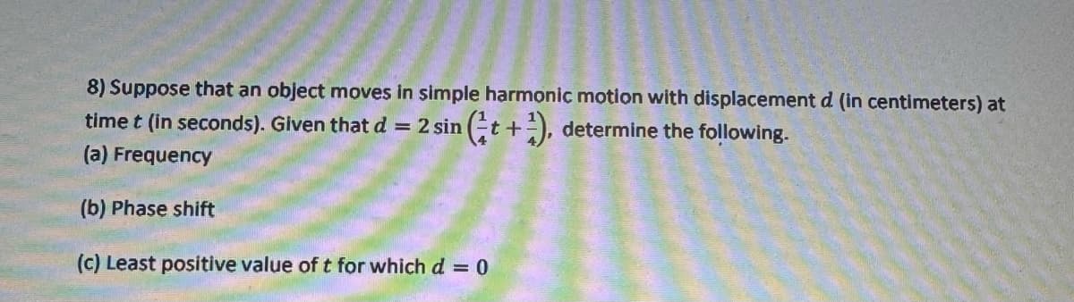 8) Suppose that an object moves in simple harmonic motion with displacement d (in centimeters) at
time t (in seconds). Given that d = 2 sin (t+), determine the following.
(a) Frequency
(b) Phase shift
(c) Least positive value of t for which d = 0