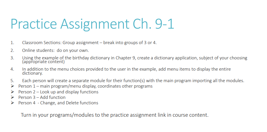 Practice Assignment Ch. 9-1
1.
2.
3.
4.
5.
➤
Classroom Sections: Group assignment - break into groups of 3 or 4.
Online students: do on your own.
Using the example of the birthday dictionary in Chapter 9, create a dictionary application, subject of your choosing
(appropriate content)
In addition to the menu choices provided to the user in the example, add menu items to display the entire
dictionary.
Each person will create a separate module for their function(s) with the main program importing all the modules.
Person 1 - main program/menu display, coordinates other programs
Person 2 - Look up and display functions
Person 3 - Add function
Person 4 - Change, and Delete functions
Turn in your programs/modules to the practice assignment link in course content.