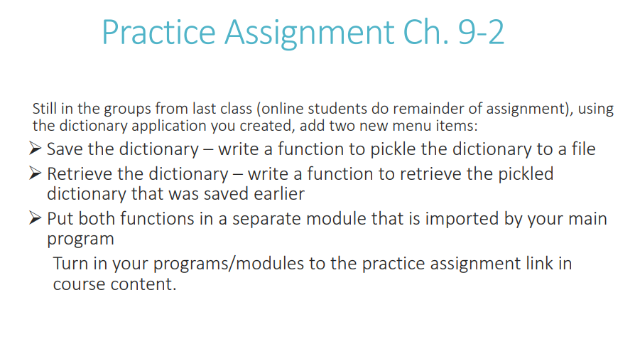 Practice Assignment Ch. 9-2
Still in the groups from last class (online students do remainder of assignment), using
the dictionary application you created, add two new menu items:
➤ Save the dictionary - write a function to pickle the dictionary to a file
> Retrieve the dictionary - write a function to retrieve the pickled
dictionary that was saved earlier
➤ Put both functions in a separate module that is imported by your main
program
Turn in your programs/modules to the practice assignment link in
course content.