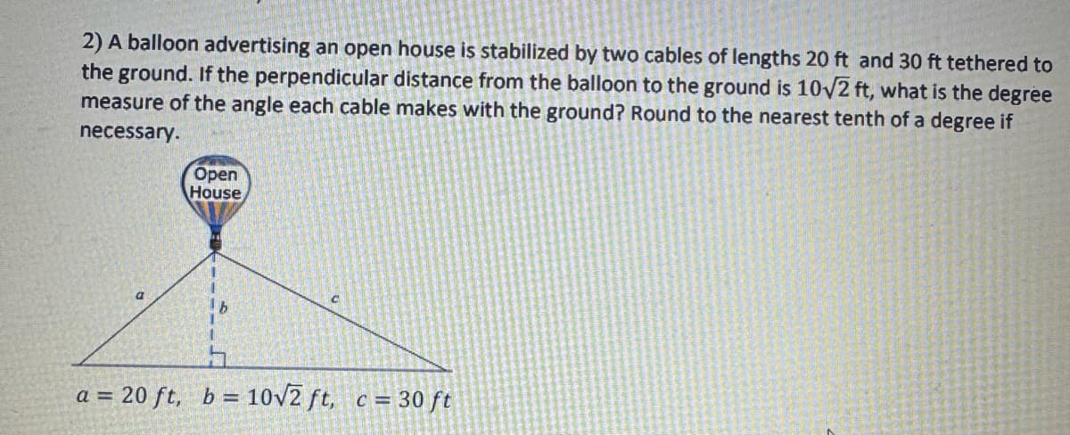 2) A balloon advertising an open house is stabilized by two cables of lengths 20 ft and 30 ft tethered to
the ground. If the perpendicular distance from the balloon to the ground is 10√2 ft, what is the degree
measure of the angle each cable makes with the ground? Round to the nearest tenth of a degree if
necessary.
Open
House
a
a = 20 ft, b = 10√2 ft,
c = 30 ft