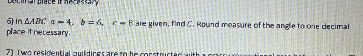 ecimal place if necessary.
6) In AABC a = 4, b = 6,
place if necessary.
c = 8 are given, find C. Round measure of the angle to one decimal
7) Two residential buildings are to be constructed with a grassy recres
