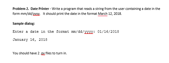 Problem 2. Date Printer - Write a program that reads a string from the user containing a date in the
form mm/dd/XXXX. It should print the date in the format March 12, 2018.
Sample dialog:
Enter a date in the format mm/dd/yxXx: 01/16/2018
January 16, 2018
You should have 2.gx, files to turn in.