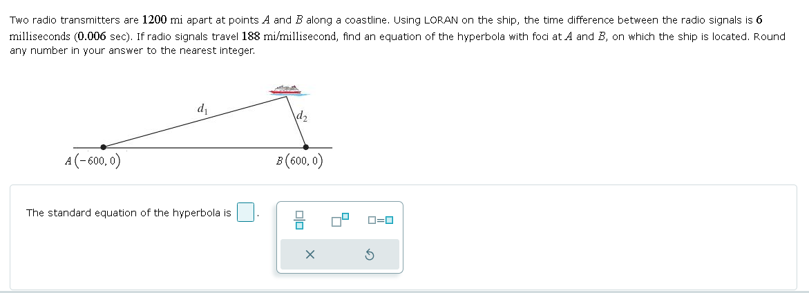 Two radio transmitters are 1200 mi apart at points A and B along a coastline. Using LORAN on the ship, the time difference between the radio signals is 6
milliseconds (0.006 sec). If radio signals travel 188 mi/millisecond, find an equation of the hyperbola with foci at A and B, on which the ship is located. Round
any number in your answer to the nearest integer.
A (-600, 0)
d₁
d2
The standard equation of the hyperbola is
B (600, 0)
ㅁㅁ
ローロ