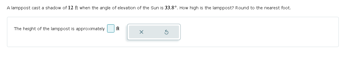 A lamppost cast a shadow of 12 ft when the angle of elevation of the Sun is 33.8°. How high is the lamppost? Round to the nearest foot.
The height of the lamppost is approximately
ft
X