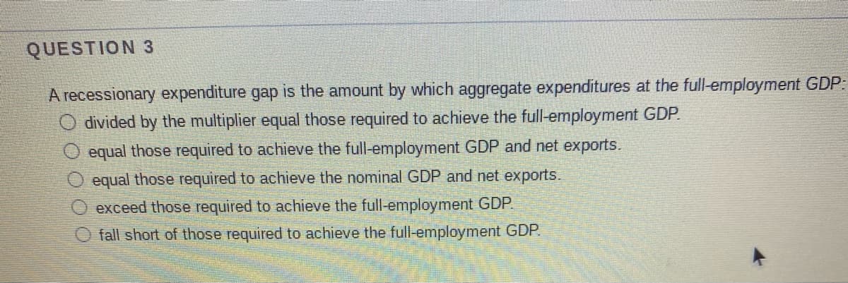 QUESTION 3
A recessionary expenditure gap is the amount by which aggregate expenditures at the full-employment GDP:
O divided by the multiplier equal those required to achieve the full-employment GDP.
equal those required to achieve the full-employment GDP and net exports.
equal those required to achieve the nominal GDP and net exports.
exceed those required to achieve the full-employment GDP
O fall short of those required to achieve the full-employment GDP.
