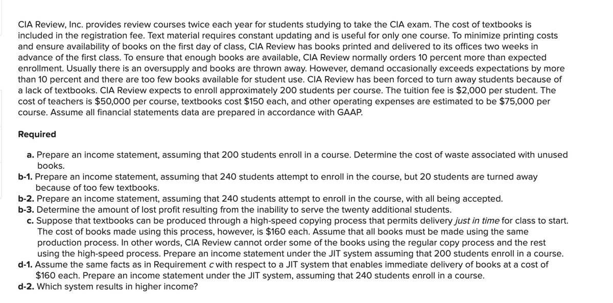 CIA Review, Inc. provides review courses twice each year for students studying to take the CIA exam. The cost of textbooks is
included in the registration fee. Text material requires constant updating and is useful for only one course. To minimize printing costs
and ensure availability of books on the first day of class, CIA Review has books printed and delivered to its offices two weeks in
advance of the first class. To ensure that enough books are available, CIA Review normally orders 10 percent more than expected
enrollment. Usually there is an oversupply and books are thrown away. However, demand occasionally exceeds expectations by more
than 10 percent and there are too few books available for student use. CIA Review has been forced to turn away students because of
a lack of textbooks. CIA Review expects to enroll approximately 200 students per course. The tuition fee is $2,000 per student. The
cost of teachers is $50,000 per course, textbooks cost $150 each, and other operating expenses are estimated to be $75,000 per
course. Assume all financial statements data are prepared in accordance with GAAP.
Required
a. Prepare an income statement, assuming that 200 students enroll in a course. Determine the cost of waste associated with unused
books.
b-1. Prepare an income statement, assuming that 240 students attempt to enroll in the course, but 20 students are turned away
because of too few textbooks.
b-2. Prepare an income statement, assuming that 240 students attempt to enroll in the course, with all being accepted.
b-3. Determine the amount of lost profit resulting from the inability to serve the twenty additional students.
c. Suppose that textbooks can be produced through a high-speed copying process that permits delivery just in time for class to start.
The cost of books made using this process, however, is $160 each. Assume that all books must be made using the same
production process. In other words, CIA Review cannot order some of the books using the regular copy process and the rest
using the high-speed process. Prepare an income statement under the JIT system assuming that 200 students enroll in a course.
d-1. Assume the same facts as in Requirement c with respect to a JIT system that enables immediate delivery of books at a cost of
$160 each. Prepare an income statement under the JIT system, assuming that 240 students enroll in a course.
d-2. Which system results in higher income?
