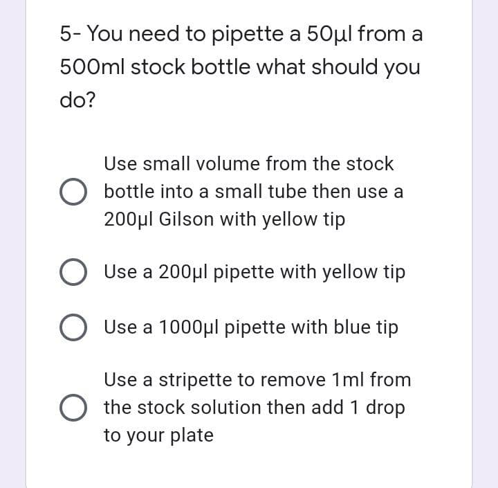 5- You need to pipette a 50μl from a
500ml stock bottle what should you
do?
Use small volume from the stock
O bottle into a small tube then use a
200μl Gilson with yellow tip
O Use a 200μl pipette with yellow tip
O Use a 1000μl pipette with blue tip
Use a stripette to remove 1ml from
O the stock solution then add 1 drop
to your plate