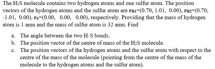 The H2S molecule contains two hydrogen atoms and one sulfur atom. The position
vectors of the hydrogen atoms and the sulfur atom are rHI=(0.70, 1.01, 0.00), rí2=(0.70,
-1.01, 0.00), rs=(0.00, 0.00, 0.00), respectively. Providing that the mass of hydrogen
atom is 1 amu and the mass of sulfur atom is 32 amu. Find
a. The angle between the two H-S bonds.
b. The position vector of the centre of mass of the H2S molecule.
c. The position vectors of the hydrogen atoms and the sulfur atom with respect to the
centre of the mass of the molecule (pointing from the centre of the mass of the
molecule to the hydrogen atoms and the sulfur atom).
