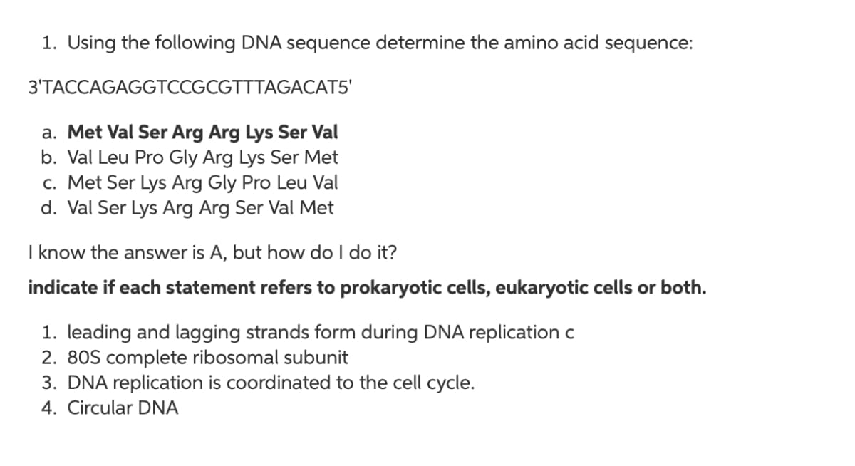 1. Using the following DNA sequence determine the amino acid sequence:
3'TACCAGAGGTCCGCGTTTAGACAT5'
a. Met Val Ser Arg Arg Lys Ser Val
b. Val Leu Pro Gly Arg Lys Ser Met
c. Met Ser Lys Arg Gly Pro Leu Val
d. Val Ser Lys Arg Arg Ser Val Met
I know the answer is A, but how do I do it?
indicate if each statement refers to prokaryotic cells, eukaryotic cells or both.
1. leading and lagging strands form during DNA replication c
2. 80S complete ribosomal subunit
3. DNA replication is coordinated to the cell cycle.
4. Circular DNA
