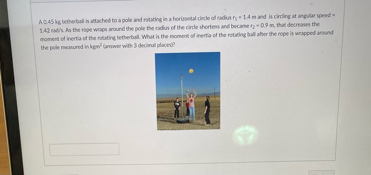 A 0.45 kg tetherball is attached to a pole and rotating in a horizontal circle of radius r₁ = 1.4 m and is circling at angular speed =
1.42 rad/s. As the rope wraps around the pole the radius of the circle shortens and became r2 = 0.9 m, that decreases the
moment of inertia of the rotating tetherball. What is the moment of inertia of the rotating ball after the rope is wrapped around
the pole measured in kgm2 (answer with 3 decimal places)?