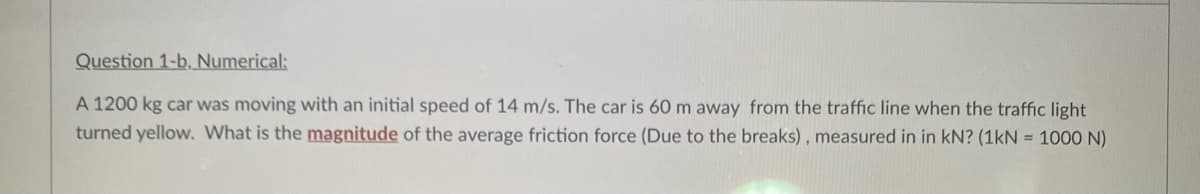 Question 1-b, Numerical:
A 1200 kg car was moving with an initial speed of 14 m/s. The car is 60 m away from the traffic line when the traffic light
turned yellow. What is the magnitude of the average friction force (Due to the breaks), measured in in kN? (1kN = 1000 N)