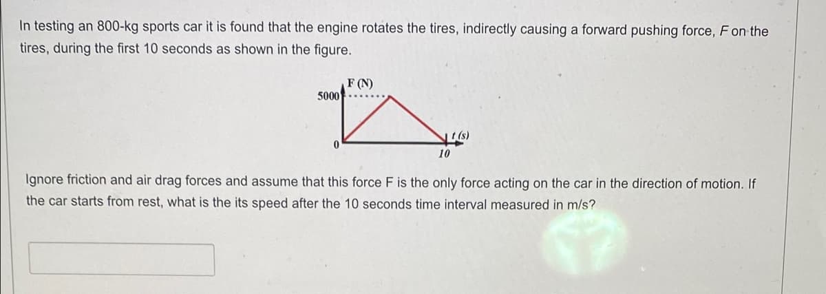 In testing an 800-kg sports car it is found that the engine rotates the tires, indirectly causing a forward pushing force, F on the
tires, during the first 10 seconds as shown in the figure.
5000
0
F (N)
10
Ignore friction and air drag forces and assume that this force F is the only force acting on the car in the direction of motion. If
the car starts from rest, what is the its speed after the 10 seconds time interval measured in m/s?
17