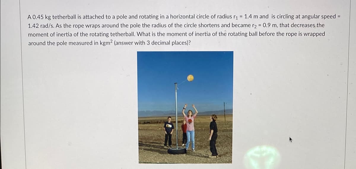 A 0.45 kg tetherball is attached to a pole and rotating in a horizontal circle of radius r₁ = 1.4 m and is circling at angular speed =
1.42 rad/s. As the rope wraps around the pole the radius of the circle shortens and became r2 = 0.9 m, that decreases the
moment of inertia of the rotating tetherball. What is the moment of inertia of the rotating ball before the rope is wrapped
around the pole measured in kgm² (answer with 3 decimal places)?