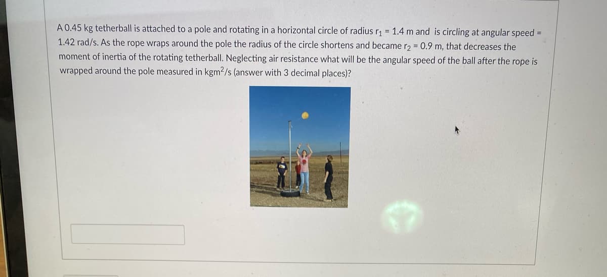 A 0.45 kg tetherball is attached to a pole and rotating in a horizontal circle of radius r₁ = 1.4 m and is circling at angular speed =
1.42 rad/s. As the rope wraps around the pole the radius of the circle shortens and became r2 = 0.9 m, that decreases the
moment of inertia of the rotating tetherball. Neglecting air resistance what will be the angular speed of the ball after the rope is
wrapped around the pole measured in kgm2/s (answer with 3 decimal places)?
A