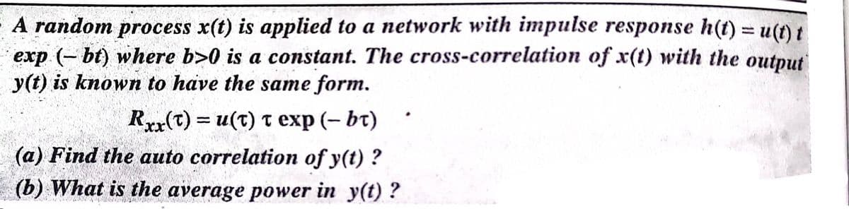 A random process x(t) is applied to a network with impulse response h(t) u(t) t
exp (- bt) where b>0 is a constant. The cross-correlation of x(t) with the output
y(t) is known to have the same form.
Rxx(t) = u(t) T exp (– bt)
(a) Find the auto correlation of y(t) ?
(b) What is the average power in y(t) ?
