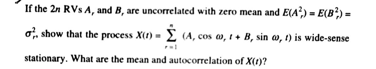 If the 2n RVs A, and B, are uncorrelated with zero mean and E(A²) = E(B²,) =
o, show that the process X(t) = 2 (A, cos w, i + B, sin a, t) is wide-sense
stationary. What are the mean and autocorrelation of X(t)?
