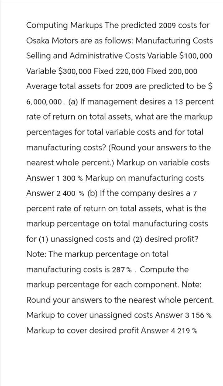 Computing Markups The predicted 2009 costs for
Osaka Motors are as follows: Manufacturing Costs
Selling and Administrative Costs Variable $100,000
Variable $300,000 Fixed 220,000 Fixed 200,000
Average total assets for 2009 are predicted to be $
6,000,000. (a) If management desires a 13 percent
rate of return on total assets, what are the markup
percentages for total variable costs and for total
manufacturing costs? (Round your answers to the
nearest whole percent.) Markup on variable costs
Answer 1 300% Markup on manufacturing costs
Answer 2 400 % (b) If the company desires a 7
percent rate of return on total assets, what is the
markup percentage on total manufacturing costs
for (1) unassigned costs and (2) desired profit?
Note: The markup percentage on total
manufacturing costs is 287%. Compute the
markup percentage for each component. Note:
Round your answers to the nearest whole percent.
Markup to cover unassigned costs Answer 3 156 %
Markup to cover desired profit Answer 4 219%