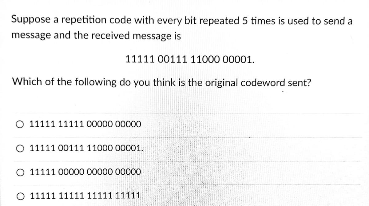 Suppose a repetition code with every bit repeated 5 times is used to send a
message and the received message is
11111 00111 11000 00001.
Which of the following do you think is the original codeword sent?
O 11111 11111 00000 00000
O 11111 00111 11000 00001.
O 11111 00000 00000 00000
O 11111 1111111111 11111
