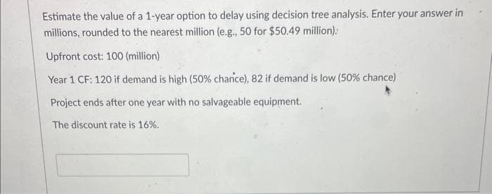 Estimate the value of a 1-year option to delay using decision tree analysis. Enter your answer in
millions, rounded to the nearest million (e.g., 50 for $50.49 million).
Upfront cost: 100 (million)
Year 1 CF: 120 if demand is high (50% chance), 82 if demand is low (50% chance)
Project ends after one year with no salvageable equipment.
The discount rate is 16%.