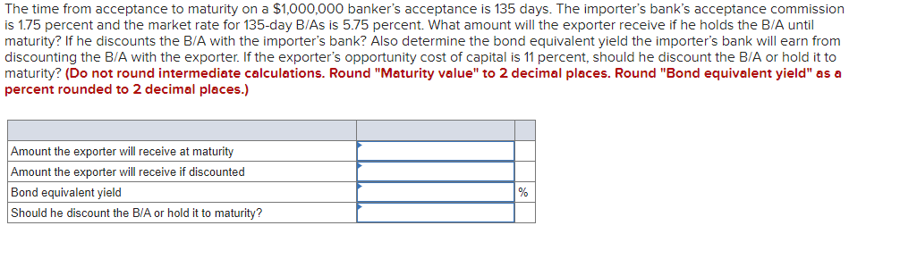 The time from acceptance to maturity on a $1,000,000 banker's acceptance is 135 days. The importer's bank's acceptance commission
is 1.75 percent and the market rate for 135-day B/As is 5.75 percent. What amount will the exporter receive if he holds the B/A until
maturity? If he discounts the B/A with the importer's bank? Also determine the bond equivalent yield the importer's bank will earn from
discounting the B/A with the exporter. If the exporter's opportunity cost of capital is 11 percent, should he discount the B/A or hold it to
maturity? (Do not round intermediate calculations. Round "Maturity value" to 2 decimal places. Round "Bond equivalent yield" as a
percent rounded to 2 decimal places.)
Amount the exporter will receive at maturity
Amount the exporter will receive if discounted
Bond equivalent yield
Should he discount the B/A or hold it to maturity?
%