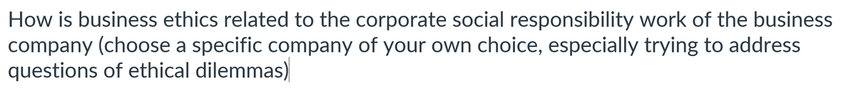 How is business ethics related to the corporate social responsibility work of the business
company (choose a specific company of your own choice, especially trying to address
questions of ethical dilemmas)
