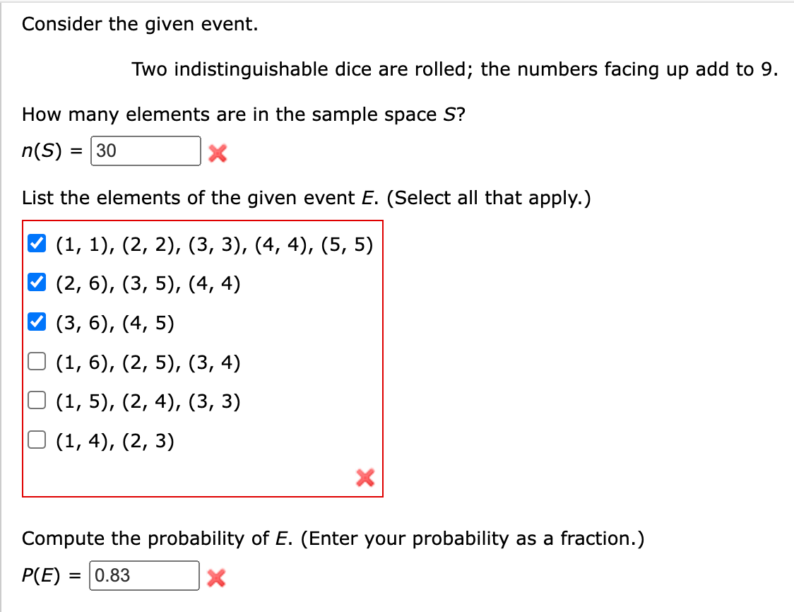 Consider the given event.
Two indistinguishable dice are rolled; the numbers facing up add to 9.
How many elements are in the sample space S?
n(S) =
= 30
List the elements of the given event E. (Select all that apply.)
(1, 1), (2, 2), (3, 3), (4, 4), (5, 5)
(2, 6), (3, 5), (4, 4)
(3, 6), (4, 5)
(1, 6), (2, 5), (3, 4)
(1, 5), (2, 4), (3, 3)
(1,4), (2, 3)
Compute the probability of E. (Enter your probability as a fraction.)
P(E) = 0.83
X