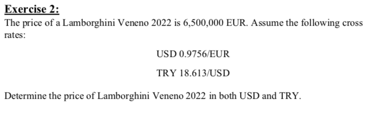 Exercise 2:
The price of a Lamborghini Veneno 2022 is 6,500,000 EUR. Assume the following cross
rates:
USD 0.9756/EUR
TRY 18.613/USD
Determine the price of Lamborghini Veneno 2022 in both USD and TRY.