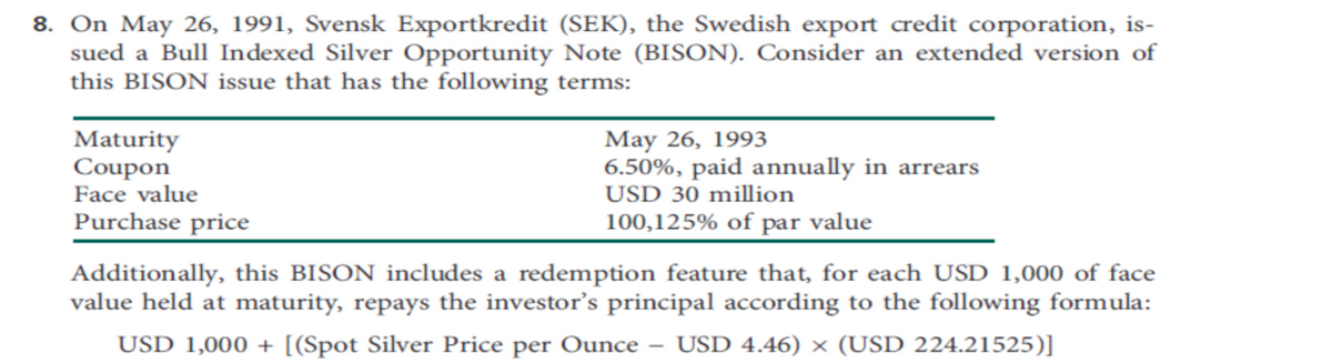 8. On May 26, 1991, Svensk Exportkredit (SEK), the Swedish export credit corporation, is-
sued a Bull Indexed Silver Opportunity Note (BISON). Consider an extended version of
this BISON issue that has the following terms:
Maturity
Coupon
Face value
Purchase price
May 26, 1993
6.50%, paid annually in arrears
USD 30 million
100,125% of par value
Additionally, this BISON includes a redemption feature that, for each USD 1,000 of face
value held at maturity, repays the investor's principal according to the following formula:
USD 1,000+ [(Spot Silver Price per Ounce - USD 4.46) × (USD 224.21525)]