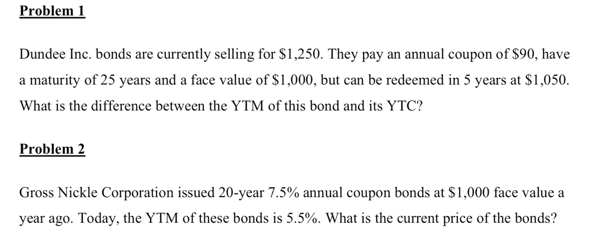 Problem 1
Dundee Inc. bonds are currently selling for $1,250. They pay an annual coupon of $90, have
a maturity of 25 years and a face value of $1,000, but can be redeemed in 5 years at $1,050.
What is the difference between the YTM of this bond and its YTC?
Problem 2
Gross Nickle Corporation issued 20-year 7.5% annual coupon bonds at $1,000 face value a
year ago. Today, the YTM of these bonds is 5.5%. What is the current price of the bonds?