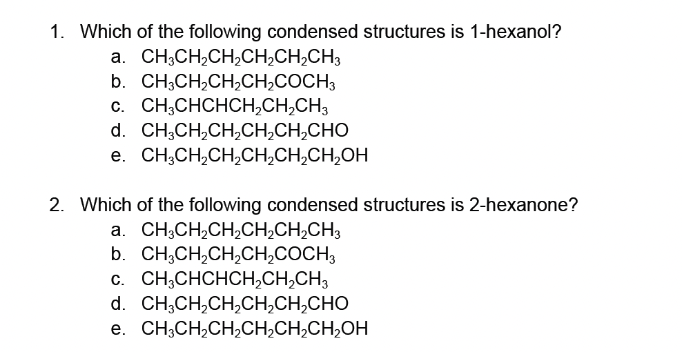 1. Which of the following condensed structures is 1-hexanol?
a.
CH3CH₂CH₂CH₂CH₂CH3
b. CH3CH₂CH₂CH₂COCH3
C. CH3CHCHCH₂CH₂CH³
d. CH,CH,CH,CH,CH,CHO
e. CH,CH,CH,CH,CH,CH,OH
2. Which of the following condensed structures is 2-hexanone?
a.
CH3CH₂CH₂CH₂CH₂CH3
b. CH³CH₂CH₂CH₂COCH
c. CH3CHCHCH₂CH₂CH₂
d. CHỊCH,CH,CH,CH,CHO
e. CH³CH₂CH₂CH₂CH₂CH₂OH
