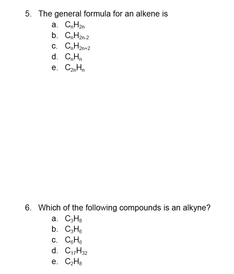 5. The general formula for an alkene is
a. CnH2n
b. CnH2n-2
C. CnH2n+2
d. CnHn
e. C₂nHn
6. Which of the following compounds is an alkyne?
a. C3H8
b. C3H6
c. C6H6
d. C₁7H32
e. C₂H8