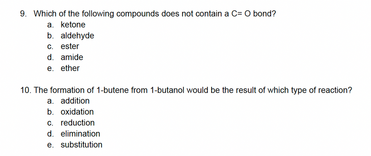 9. Which of the following compounds does not contain a C= O bond?
a. ketone
b. aldehyde
C. ester
d. amide
e. ether
10. The formation of 1-butene from 1-butanol would be the result of which type of reaction?
a. addition
b. oxidation
c. reduction
d. elimination
e. substitution