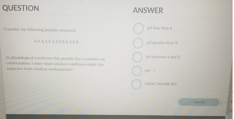 QUESTION
ANSWER
Consider the following peptide sequence:
pH less than 4
КККАКААКККАКК
pH greater than 11
pH between 4 and 11
At physiological conditions this peptide has a random coil
conformation. Under what solution conditions might this
sequence form a helical conformation?
pH - 7
I DON'T KNOW YET
submit
