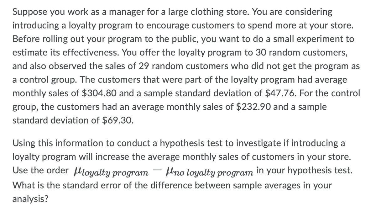 Suppose you work as a manager for a large clothing store. You are considering
introducing a loyalty program to encourage customers to spend more at your store.
Before rolling out your program to the public, you want to do a small experiment to
estimate its effectiveness. You offer the loyalty program to 30 random customers,
and also observed the sales of 29 random customers who did not get the program as
a control group. The customers that were part of the loyalty program had average
monthly sales of $304.80 and a sample standard deviation of $47.76. For the control
group, the customers had an average monthly sales of $232.90 and a sample
standard deviation of $69.30.
Using this information to conduct a hypothesis test to investigate if introducing a
loyalty program will increase the average monthly sales of customers in your store.
Use the order loyalty program no loyalty program in your hypothesis test.
What is the standard error of the difference between sample averages in your
analysis?