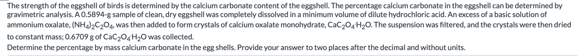 The strength of the eggshell of birds is determined by the calcium carbonate content of the eggshell. The percentage calcium carbonate in the eggshell can be determined by
gravimetric analysis. A 0.5894-g sample of clean, dry eggshell was completely dissolved in a minimum volume of dilute hydrochloric acid. An excess of a basic solution of
ammonium oxalate, (NH4)2C204, was then added to form crystals of calcium oxalate monohydrate, CaC204H20. The suspension was filtered, and the crystals were then dried
to constant mass; 0.6709 g of CaC204'H2O was collected.
Determine the percentage by mass calcium carbonate in the egg shells. Provide your answer to two places after the decimal and without units.
