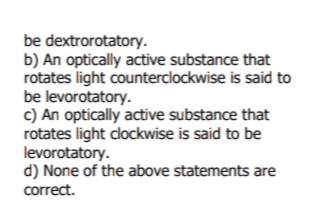 be dextrorotatory.
b) An optically active substance that
rotates light counterclockwise is said to
be levorotatory.
c) An optically active substance that
rotates light clockwise is said to be
levorotatory.
d) None of the above statements are
correct.
