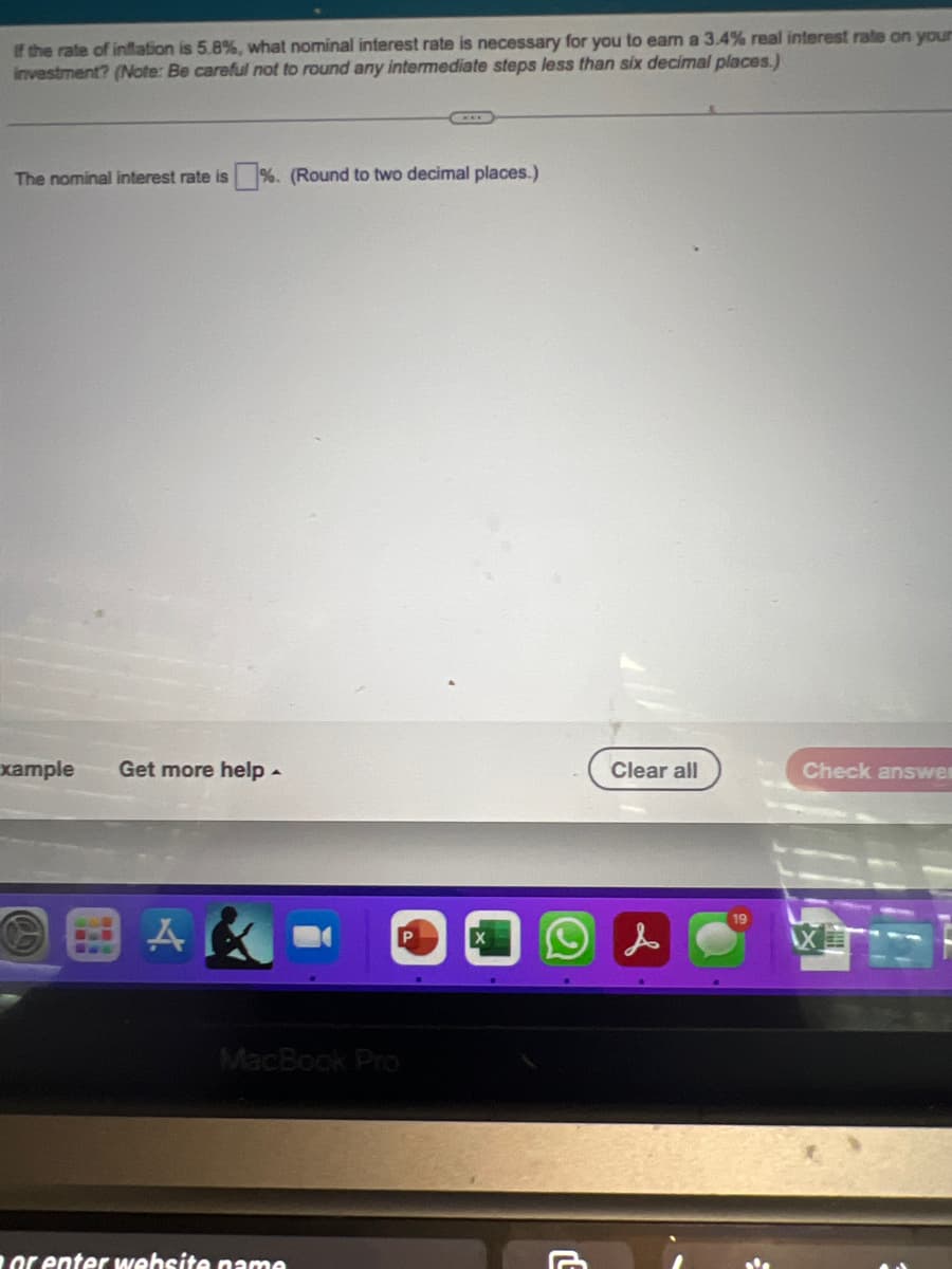 If the rate of inflation is 5.8%, what nominal interest rate is necessary for you to earn a 3.4% real interest rate on your
investment? (Note: Be careful not to round any intermediate steps less than six decimal places.)
The nominal interest rate is%. (Round to two decimal places.)
xample Get more help.
AK
MacBook Pro
or enter website name
Clear all
Check answes