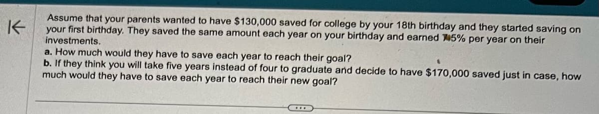 K
Assume that your parents wanted to have $130,000 saved for college by your 18th birthday and they started saving on
your first birthday. They saved the same amount each year on your birthday and earned 45% per year on their
investments.
a. How much would they have to save each year to reach their goal?
b. If they think you will take five years instead of four to graduate and decide to have $170,000 saved just in case, how
much would they have to save each year to reach their new goal?
