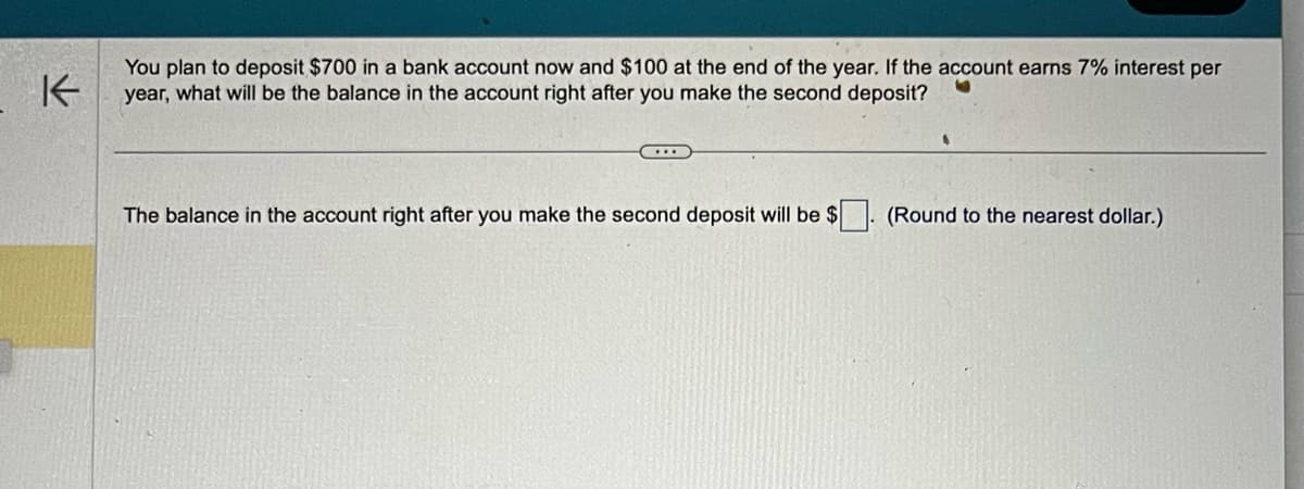 K
You plan to deposit $700 in a bank account now and $100 at the end of the year. If the account earns 7% interest per
year, what will be the balance in the account right after you make the second deposit?
...
The balance in the account right after you make the second deposit will be $
(Round to the nearest dollar.)