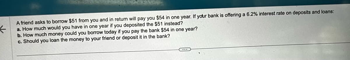 <
A friend asks to borrow $51 from you and in return will pay you $54 in one year. If your bank is offering a 6.2% interest rate on deposits and loans:
a. How much would you have in one year if you deposited the $51 instead?
b. How much money could you borrow today if you pay the bank $54 in one year?
c. Should you loan the money to your friend or deposit it in the bank?