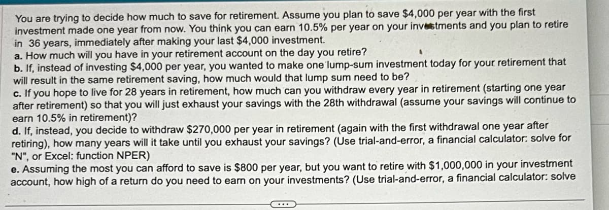 You are trying to decide how much to save for retirement. Assume you plan to save $4,000 per year with the first
investment made one year from now. You think you can earn 10.5% per year on your investments and you plan to retire
in 36 years, immediately after making your last $4,000 investment.
a. How much will you have in your retirement account on the day you retire?
b. If, instead of investing $4,000 per year, you wanted to make one lump-sum investment today for your retirement that
will result in the same retirement saving, how much would that lump sum need to be?
c. If you hope to live for 28 years in retirement, how much can you withdraw every year in retirement (starting one year
after retirement) so that you will just exhaust your savings with the 28th withdrawal (assume your savings will continue to
earn 10.5% in retirement)?
d. If, instead, you decide to withdraw $270,000 per year in retirement (again with the first withdrawal one year after
retiring), how many years will it take until you exhaust your savings? (Use trial-and-error, a financial calculator: solve for
"N", or Excel: function NPER)
e. Assuming the most you can afford to save is $800 per year, but you want to retire with $1,000,000 in your investment
account, how high of a return do you need to earn on your investments? (Use trial-and-error, a financial calculator: solve