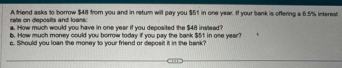 A friend asks to borrow $48 from you and return will pay you $51 in one year. If your bank is offering a 6.5% interest
rate on deposits and loans:
a. How much would you have in one year if you deposited the $48 instead?
b. How much money could you borrow today if you pay the bank $51 in one year?
c. Should you loan the money to your friend or deposit it in the bank?
D