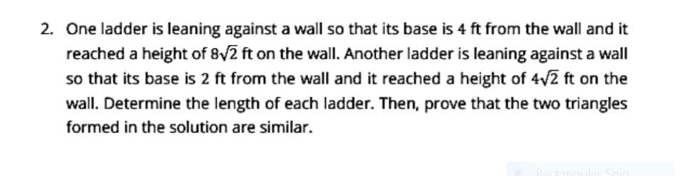 2. One ladder is leaning against a wall so that its base is 4 ft from the wall and
reached a height of 8/2 ft on the wall. Another ladder is leaning against a wall
so that its base is 2 ft from the wall and it reached a height of 4v2 ft on the
wall. Determine the length of each ladder. Then, prove that the two triangles
formed in the solution are similar.
