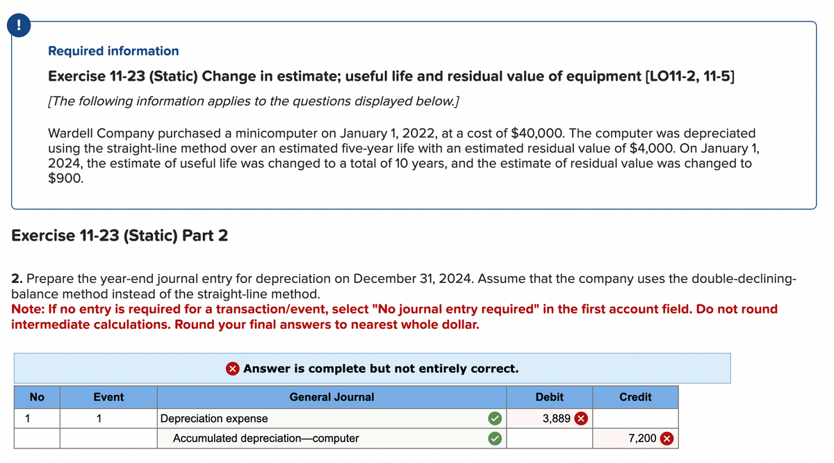 !
Required information
Exercise 11-23 (Static) Change in estimate; useful life and residual value of equipment [LO11-2, 11-5]
[The following information applies to the questions displayed below.]
Wardell Company purchased a minicomputer on January 1, 2022, at a cost of $40,000. The computer was depreciated
using the straight-line method over an estimated five-year life with an estimated residual value of $4,000. On January 1,
2024, the estimate of useful life was changed to a total of 10 years, and the estimate of residual value was changed to
$900.
Exercise 11-23 (Static) Part 2
2. Prepare the year-end journal entry for depreciation on December 31, 2024. Assume that the company uses the double-declining-
balance method instead of the straight-line method.
No
1
Note: If no entry is required for a transaction/event, select "No journal entry required" in the first account field. Do not round
intermediate calculations. Round your final answers to nearest whole dollar.
Event
1
> Answer is complete but not entirely correct.
General Journal
Depreciation expense
Accumulated depreciation-computer
Debit
3,889 x
Credit
7,200