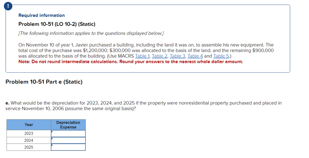 Required information
Problem 10-51 (LO 10-2) (Static)
[The following information applies to the questions displayed below.]
On November 10 of year 1, Javier purchased a building, including the land it was on, to assemble his new equipment. The
total cost of the purchase was $1,200,000; $300,000 was allocated to the basis of the land, and the remaining $900,000
was allocated to the basis of the building. (Use MACRS Table 1, Table 2, Table 3, Table 4 and Table 5.)
Note: Do not round intermediate calculations. Round your answers to the nearest whole dollar amount.
Problem 10-51 Part e (Static)
e. What would be the depreciation for 2023, 2024, and 2025 if the property were nonresidential property purchased and placed in
service November 10, 2006 (assume the same original basis)?
Year
2023
2024
2025
Depreciation
Expense